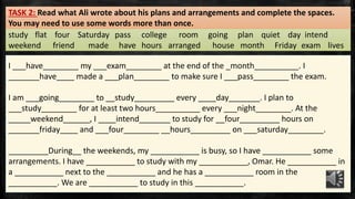 study flat four Saturday pass college room going plan quiet day intend
weekend friend made have hours arranged house month Friday exam lives
TASK 2: Read what Ali wrote about his plans and arrangements and complete the spaces.
You may need to use some words more than once.
I ___have________ my ___exam________ at the end of the _month__________. I
_______have____ made a ___plan________ to make sure I ___pass________ the exam.
I am ___going________ to __study_________ every ____day_______. I plan to
___study________ for at least two hours__________ every ___night________. At the
_____weekend______, I ____intend_______ to study for __four_________ hours on
_______friday____ and ___four________ __hours_________ on ___saturday________.
_________During__ the weekends, my ___________ is busy, so I have ___________ some
arrangements. I have ___________ to study with my ___________, Omar. He ___________ in
a ___________ next to the ___________ and he has a ___________ room in the
___________. We are ___________ to study in this ___________.
 