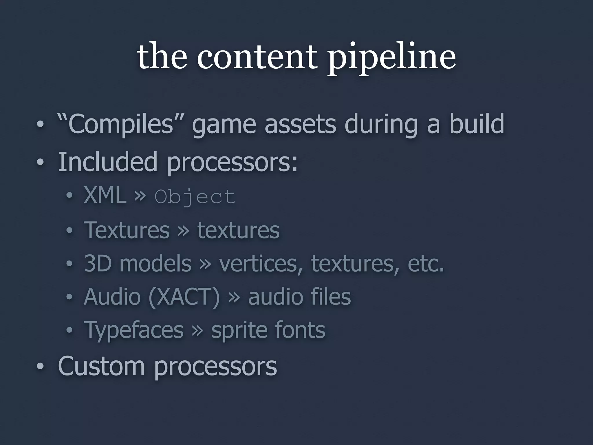 the content pipeline
• “Compiles” game assets during a build
• Included processors:
  • XML » Object
  •   Textures » textures
  •   3D models » vertices, textures, etc.
  •   Audio (XACT) » audio files
  •   Typefaces » sprite fonts
• Custom processors
 