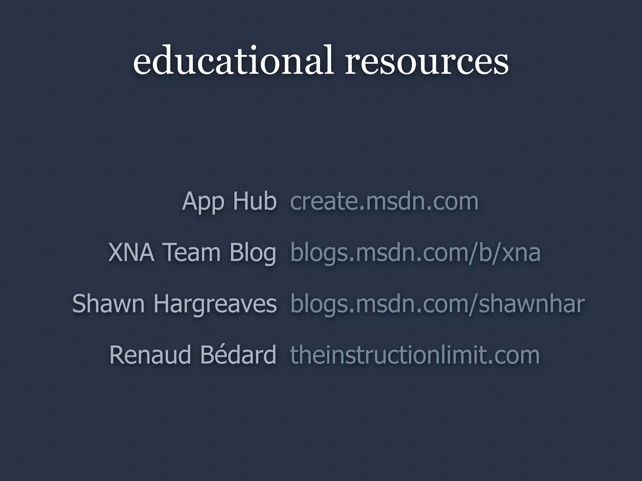 educational resources


        App Hub create.msdn.com

  XNA Team Blog blogs.msdn.com/b/xna

Shawn Hargreaves blogs.msdn.com/shawnhar

  Renaud Bédard theinstructionlimit.com
 