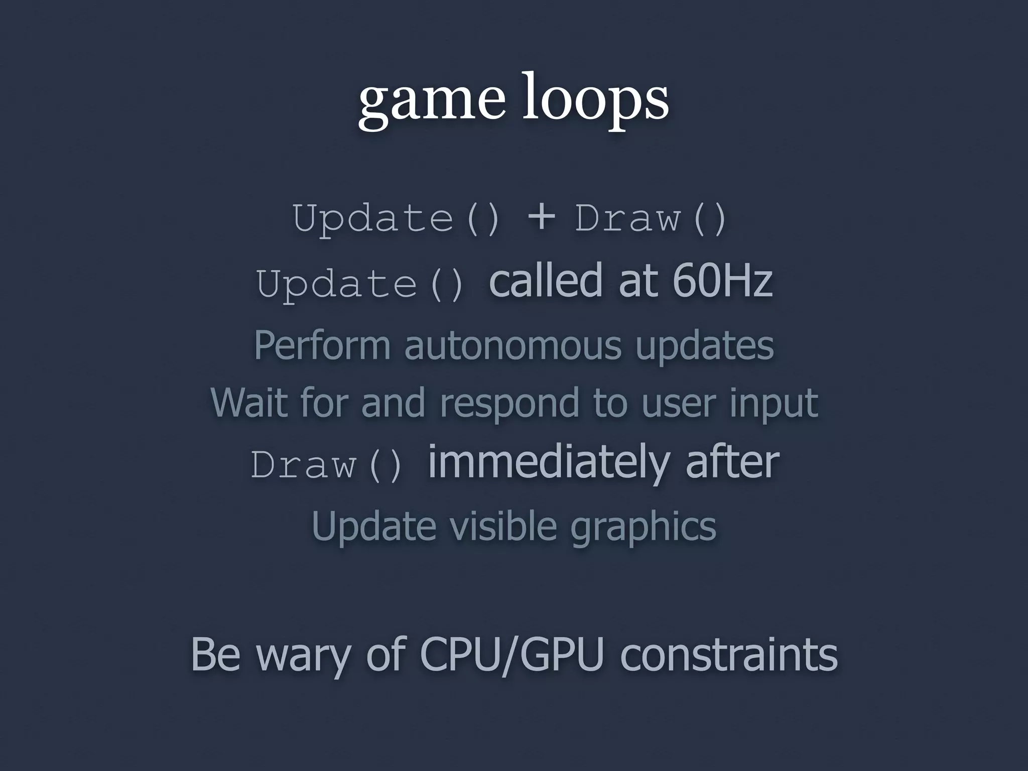 game loops
    Update() + Draw()
   Update() called at 60Hz
 Perform autonomous updates
Wait for and respond to user input
  Draw() immediately after
     Update visible graphics


Be wary of CPU/GPU constraints
 
