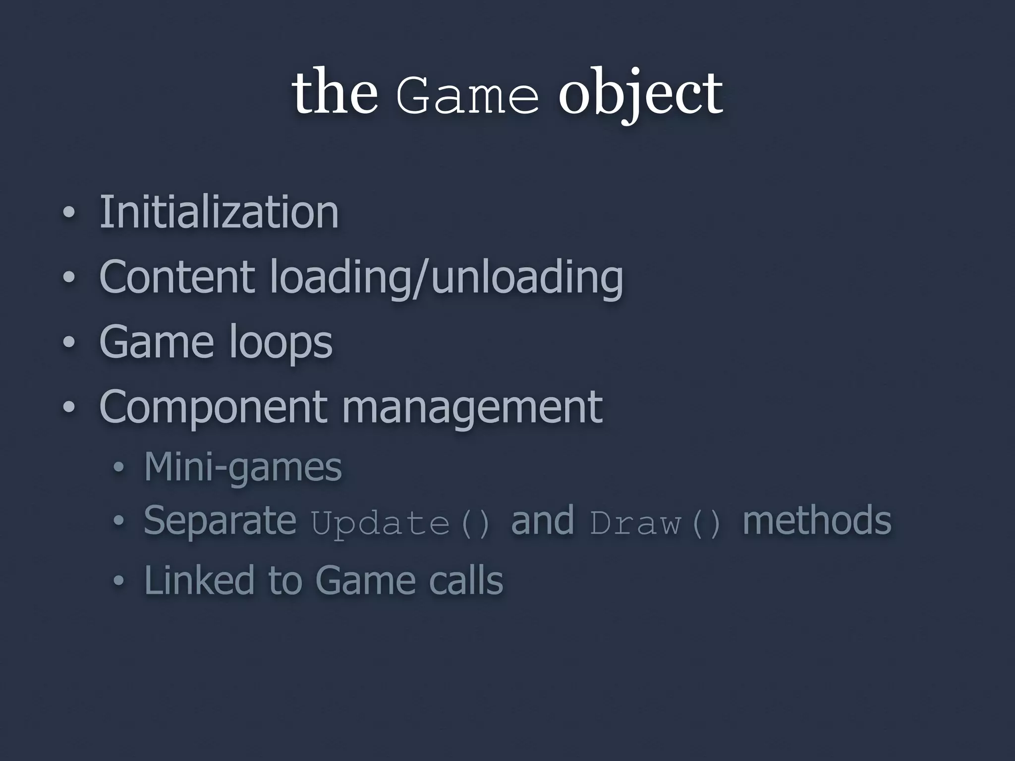 the Game object
•   Initialization
•   Content loading/unloading
•   Game loops
•   Component management
    • Mini-games
    • Separate Update() and Draw() methods
    • Linked to Game calls
 