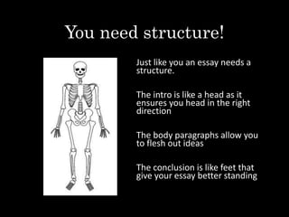 You need structure!
Just like you an essay needs a
structure.
The intro is like a head as it
ensures you head in the right
direction
The body paragraphs allow you
to flesh out ideas
The conclusion is like feet that
give your essay better standing
 