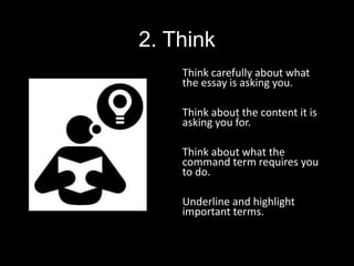 2. Think
Think carefully about what
the essay is asking you.
Think about the content it is
asking you for.
Think about what the
command term requires you
to do.
Underline and highlight
important terms.
 