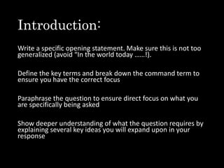 Introduction:
Write a specific opening statement. Make sure this is not too
generalized (avoid “In the world today ……!).
Define the key terms and break down the command term to
ensure you have the correct focus
Paraphrase the question to ensure direct focus on what you
are specifically being asked
Show deeper understanding of what the question requires by
explaining several key ideas you will expand upon in your
response
 
