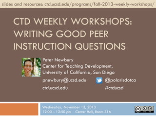 slides and resources: ctd.ucsd.edu/programs/fall-2013-weekly-workshops/

CTD WEEKLY WORKSHOPS:
WRITING GOOD PEER
INSTRUCTION QUESTIONS
Peter Newbury
Center for Teaching Development,
University of California, San Diego
pnewbury@ucsd.edu
@polarisdotca
ctd.ucsd.edu
#ctducsd

Wednesday, November 13, 2013
12:00 – 12:50 pm Center Hall, Room 316

 