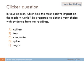 Clicker question
Writing good peer instruction questions10
In your opinion, which had the most positive impact on
the modern world? Be prepared to defend your choice
with evidence from the readings.
A) coffee
B) tea
C) chocolate
D) spice
E) sugar
(Herbst, UCSD)
provoke thinking
 