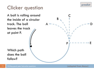 Clicker question
Writing good peer instruction questions11
A ball is rolling around
the inside of a circular
track. The ball
leaves the track
at point P.
Which path
does the ball
follow?
P
A
B
C
E
D
(adapted from Mazur)
predict
 