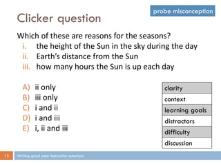 Clicker question
Writing good peer instruction questions13
Which of these are reasons for the seasons?
i. the height of the Sun in the sky during the day
ii. Earth’s distance from the Sun
iii. how many hours the Sun is up each day
A) ii only
B) iii only
C) i and ii
D) i and iii
E) i, ii and iii
clarity
context
learning goals
distractors
difficulty
discussion
probe misconception
 