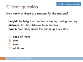 Clicker question
Writing good peer instruction questions14
How many of these are reasons for the seasons?
height: the height of the Sun in the sky during the day
distance: Earth’s distance from the Sun
hours: how many hours the Sun is up each day
A) none of them
B) one
C) two
D) all three
probe misconception
 