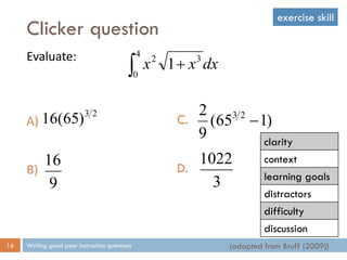 Clicker question
Writing good peer instruction questions16
Evaluate:
A)
B)
(adapted from Bruff (2009))
 
4
0
32
1 dxxx
23
)65(16
9
16
C.
D.
)165(
9
2 23

3
1022
clarity
context
learning goals
distractors
difficulty
discussion
exercise skill
 