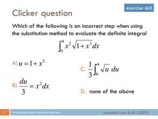 Clicker question
Writing good peer instruction questions17
Which of the following is an incorrect step when using
the substitution method to evaluate the definite integral
A)
B)
 
4
0
32
1 dxxx
3
1 xu 
dxx
du 2
3

C.
D. none of the above

4
03
1
duu
(adapted from Bruff (2009))
exercise skill
 