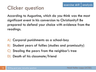 Clicker question
Writing good peer instruction questions18
According to Augustine, which do you think was the most
significant event in his conversion to Christianity? Be
prepared to defend your choice with evidence from the
readings.
A) Corporal punishments as a school-boy
B) Student years of follies (studies and promiscuity)
C) Stealing the pears from the neighbor’s tree
D) Death of his classmate/friend
exercise skill analysis
Heidi Keller-Lapp (UCSD)
 