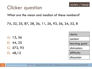 Clicker question
Writing good peer instruction questions23
What are the mean and median of these numbers?
74, 32, 35, 87, 28, 36, 11, 26, 93, 56, 34, 52, 8
A) 13, 36
B) 44, 35
C) 572, 93
D) 48,13
(terribly adapted from Peck, mathquest.carroll.edu/resources.html)
review / recap
clarity
context
learning goals
distractors
difficulty
discussion
 