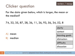 Clicker question
Writing good peer instruction questions24
For the data given below, which is larger, the mean or
the median?
74, 32, 35, 87, 28, 36, 11, 26, 93, 56, 34, 52, 8
A) mean
B) median
(poorly adapted from Peck, mathquest.carroll.edu/resources.html)
review / recap
clarity
context
learning goals
distractors
difficulty
discussion
 