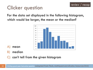 Clicker question
Writing good peer instruction questions25
For the data set displayed in the following histogram,
which would be larger, the mean or the median?
A) mean
B) median
C) can’t tell from the given histogram
(adapted from Peck, mathquest.carroll.edu/resources.html)
review / recap
 