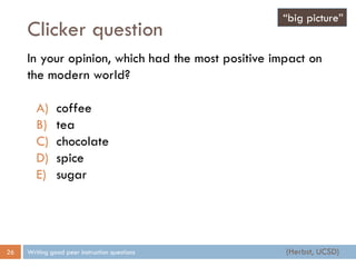 Clicker question
Writing good peer instruction questions26
In your opinion, which had the most positive impact on
the modern world?
A) coffee
B) tea
C) chocolate
D) spice
E) sugar
“big picture”
(Herbst, UCSD)
 