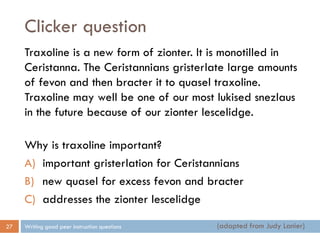 Clicker question
Writing good peer instruction questions27
Traxoline is a new form of zionter. It is monotilled in
Ceristanna. The Ceristannians gristerlate large amounts
of fevon and then bracter it to quasel traxoline.
Traxoline may well be one of our most lukised snezlaus
in the future because of our zionter lescelidge.
Why is traxoline important?
A) important gristerlation for Ceristannians
B) new quasel for excess fevon and bracter
C) addresses the zionter lescelidge
(adapted from Judy Lanier)
 