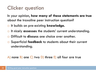 Clicker question
Writing good peer instruction questions28
In your opinion, how many of these statements are true
about the traxoline peer instruction question?
o It builds on pre-existing knowledge.
o It nicely assesses the students’ current understanding.
o Difficult to discuss one choice over another.
o Superficial feedback to students about their current
understanding.
A) none B) one C) two D) three E) all four are true
 