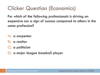 Clicker Question (Economics)
Writing good peer instruction questions3
For which of the following professionals is driving an
expensive car a sign of success compared to others in the
same profession?
A) a carpenter
B) a realtor
C) a politician
D) a major league baseball player
(adapted from Steve Morris, UCSD)
 