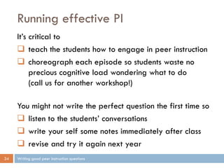 Running effective PI
Writing good peer instruction questions34
It’s critical to
 teach the students how to engage in peer instruction
 choreograph each episode so students waste no
precious cognitive load wondering what to do
(call us for another workshop!)
You might not write the perfect question the first time so
 listen to the students’ conversations
 write your self some notes immediately after class
 revise and try it again next year
 