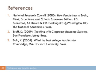 References
Writing good peer instruction questions35
1. National Research Council (2000). How People Learn: Brain,
Mind, Experience, and School: Expanded Edition. J.D.
Bransford, A.L Brown & R.R. Cocking (Eds.),Washington, DC:
The National Academies Press.
2. Bruff, D. (2009). Teaching with Classroom Response Systems.
San Francisco: Jossey-Bass.
3. Bain, K. (2004). What the best college teachers do.
Cambridge, MA: Harvard University Press.
 