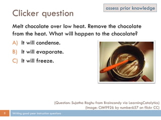 Clicker question
Writing good peer instruction questions9
Melt chocolate over low heat. Remove the chocolate
from the heat. What will happen to the chocolate?
A) It will condense.
B) It will evaporate.
C) It will freeze.
(Question: Sujatha Raghu from Braincandy via LearningCatalytics)
(Image: CIM9926 by number657 on flickr CC)
assess prior knowledge
 