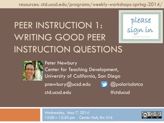 PEER INSTRUCTION 1:
WRITING GOOD PEER
INSTRUCTION QUESTIONS
Peter Newbury
Center for Teaching Development,
University of California, San Diego
pnewbury@ucsd.edu @polarisdotca
ctd.ucsd.edu #ctducsd
resources: ctd.ucsd.edu/programs/weekly-workshops-spring-2014/
Wednesday, May 7, 2014
12:00 – 12:50 pm Center Hall, Rm 316
please
sign in
 