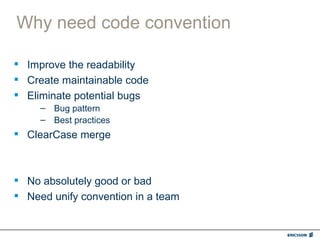 Why need code convention

 Improve the readability
 Create maintainable code
 Eliminate potential bugs
     – Bug pattern
     – Best practices
 ClearCase merge



 No absolutely good or bad
 Need unify convention in a team
 