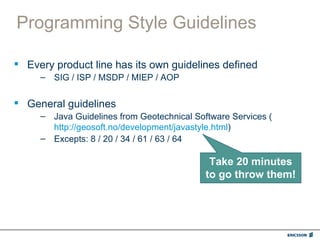 Programming Style Guidelines

 Every product line has its own guidelines defined
     – SIG / ISP / MSDP / MIEP / AOP


 General guidelines
     – Java Guidelines from Geotechnical Software Services (
       http://geosoft.no/development/javastyle.html)
     – Excepts: 8 / 20 / 34 / 61 / 63 / 64

                                             Take 20 minutes
                                            to go throw them!
 