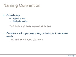 Naming Convention

 Camel case
     – Types: nouns
     – Methods: verbs

     TrafficProfile trafficProfile = createTrafficProfile();


 Constants: all uppercase using underscore to separate
  words
      setStatus( SERVICE_NOT_ACTIVE );
 
