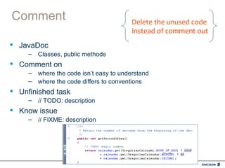 Comment                                 Delete the unused code
                                        instead of comment out
 JavaDoc
     – Classes, public methods
 Comment on
     – where the code isn’t easy to understand
     – where the code differs to conventions
 Unfinished task
     – // TODO: description
 Know issue
     – // FIXME: description
 