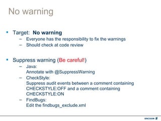 No warning

 Target: No warning
     – Everyone has the responsibility to fix the warnings
     – Should check at code review


 Suppress warning (Be careful!)
     – Java:
       Annotate with @SuppressWarning
     – CheckStyle:
       Suppress audit events between a comment containing
       CHECKSTYLE:OFF and a comment containing
       CHECKSTYLE:ON
     – FindBugs:
       Edit the findbugs_exclude.xml
 