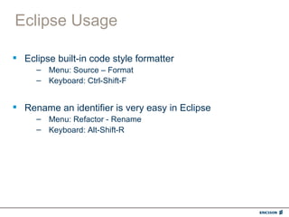 Eclipse Usage

 Eclipse built-in code style formatter
     – Menu: Source – Format
     – Keyboard: Ctrl-Shift-F


 Rename an identifier is very easy in Eclipse
     – Menu: Refactor - Rename
     – Keyboard: Alt-Shift-R
 