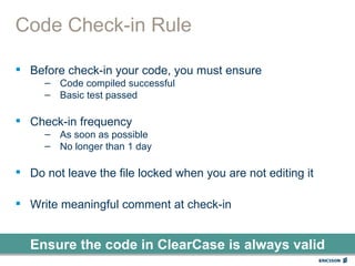 Code Check-in Rule

 Before check-in your code, you must ensure
     – Code compiled successful
     – Basic test passed

 Check-in frequency
     – As soon as possible
     – No longer than 1 day

 Do not leave the file locked when you are not editing it

 Write meaningful comment at check-in


  Ensure the code in ClearCase is always valid
 