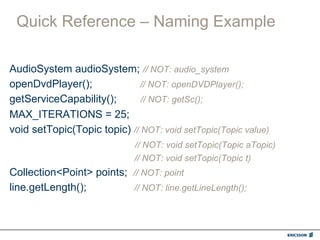 Quick Reference – Naming Example

AudioSystem audioSystem; // NOT: audio_system
openDvdPlayer();              // NOT: openDVDPlayer();
getServiceCapability();       // NOT: getSc();
MAX_ITERATIONS = 25;
void setTopic(Topic topic) // NOT: void setTopic(Topic value)
                             // NOT: void setTopic(Topic aTopic)
                             // NOT: void setTopic(Topic t)
Collection<Point> points; // NOT: point
line.getLength();         // NOT: line.getLineLength();
 