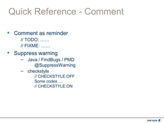 Quick Reference - Comment

 Comment as reminder
    // TODO: ……
    // FIXME: ……
 Suppress warning
    – Java / FindBugs / PMD
         @SuppressWarning
    – checkstyle
         // CHECKSTYLE:OFF
         Some codes …
         // CHECKSTYLE:ON
 