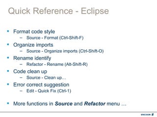 Quick Reference - Eclipse

 Format code style
     – Source - Format (Ctrl-Shift-F)
 Organize imports
     – Source - Organize imports (Ctrl-Shift-O)
 Rename identify
     – Refactor - Rename (Alt-Shift-R)
 Code clean up
     – Source - Clean up…
 Error correct suggestion
     – Edit - Quick Fix (Ctrl-1)


 More functions in Source and Refactor menu …
 