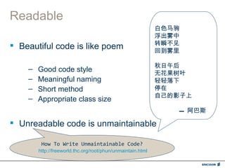 Readable
                                                             白色马驹
                                                             浮出雾中
 Beautiful code is like poem                                转瞬不见
                                                             回到雾里

                                                             秋日午后
    –   Good code style                                      无花果树叶
    –   Meaningful naming                                    轻轻落下
    –   Short method                                         停在
                                                             自己的影子上
    –   Appropriate class size
                                                                --- 阿巴斯

 Unreadable code is unmaintainable

         How To Write Unmaintainable Code?
        http://freeworld.thc.org/root/phun/unmaintain.html
 