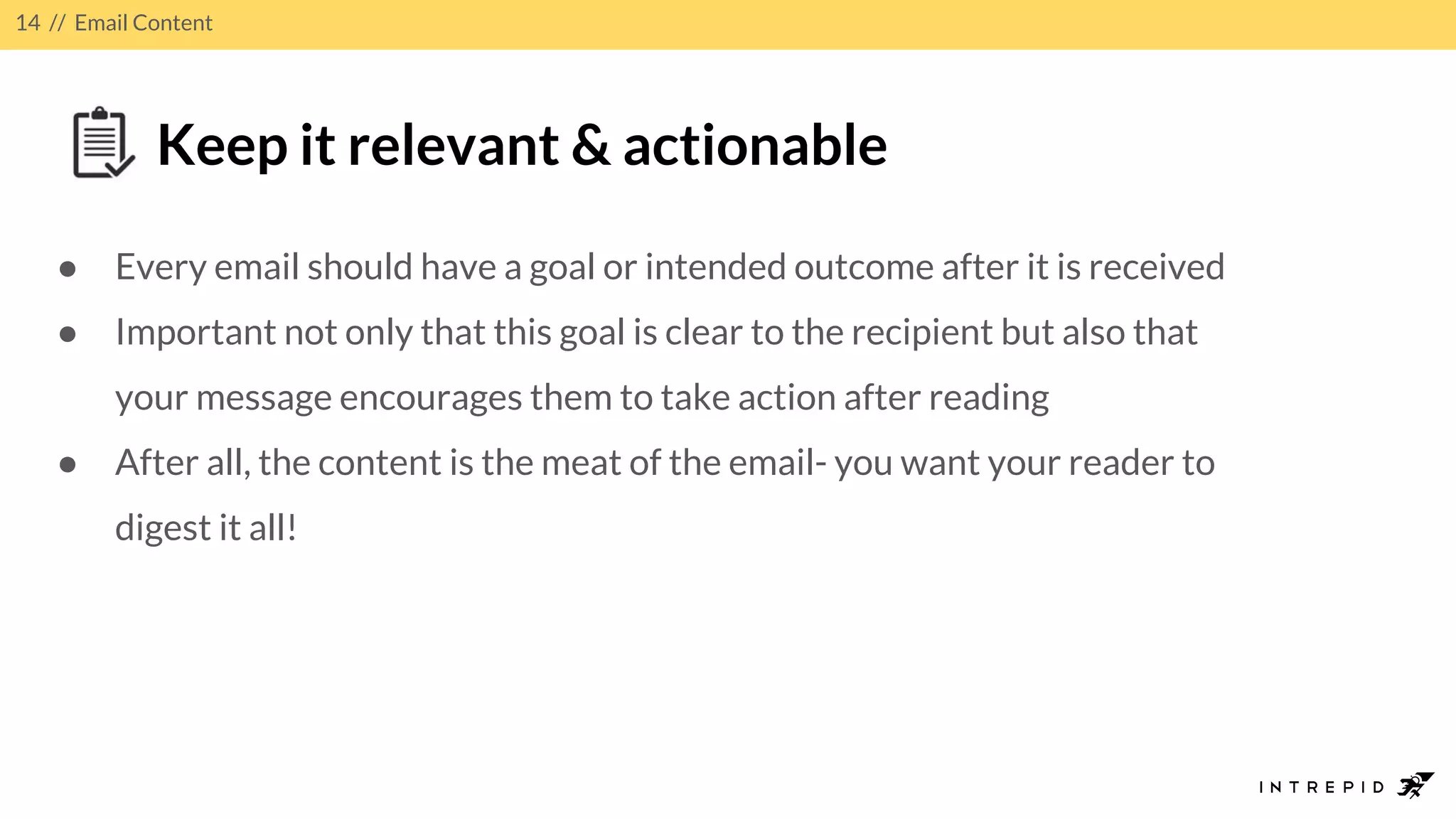 14 // Email Content
Keep it relevant & actionable
● Every email should have a goal or intended outcome after it is received
● Important not only that this goal is clear to the recipient but also that
your message encourages them to take action after reading
● After all, the content is the meat of the email- you want your reader to
digest it all!
 
