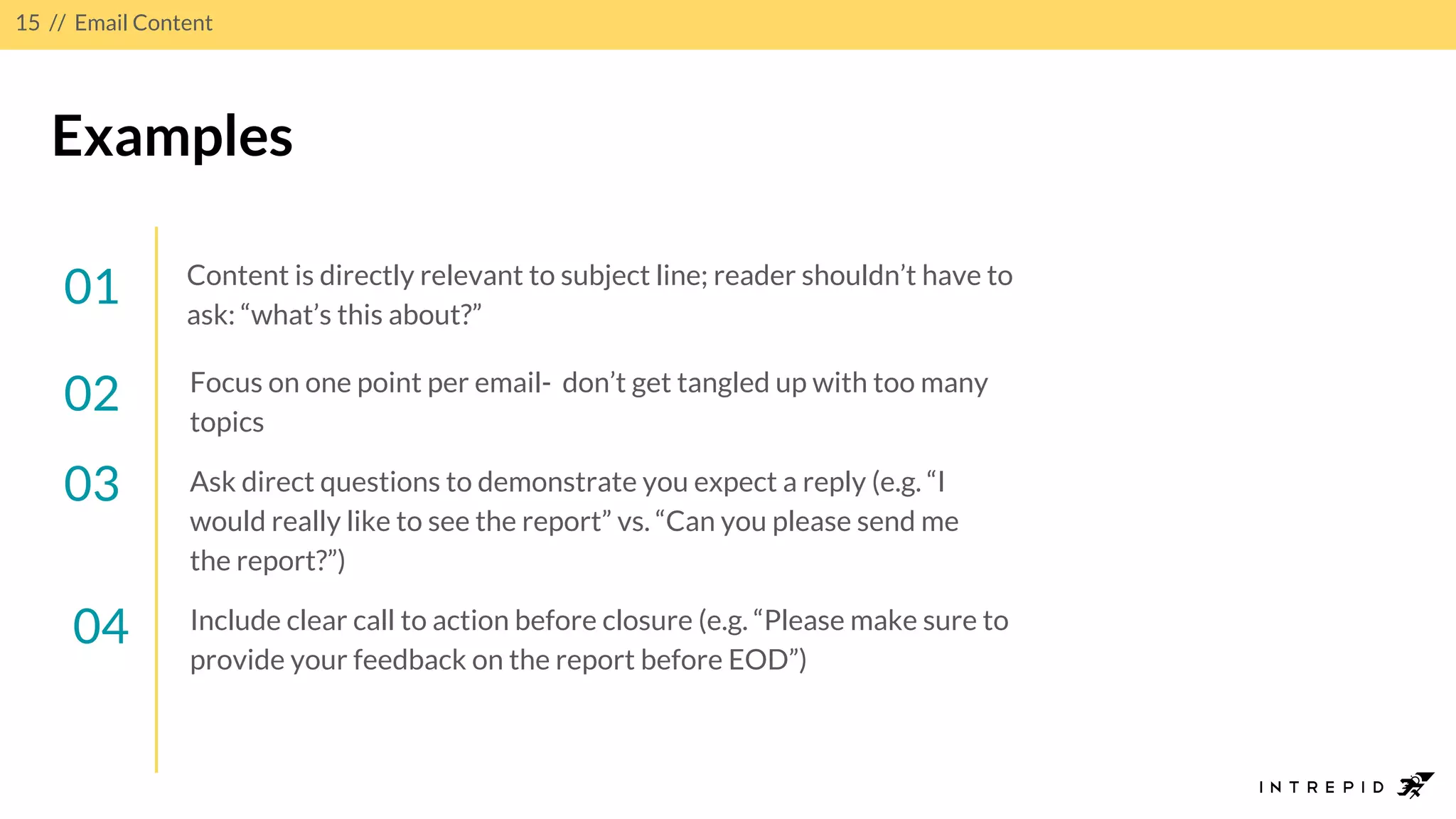 15 // Email Content
Examples
01 Content is directly relevant to subject line; reader shouldn’t have to
ask: “what’s this about?”
02
03
04 Include clear call to action before closure (e.g. “Please make sure to
provide your feedback on the report before EOD”)
Ask direct questions to demonstrate you expect a reply (e.g. “I
would really like to see the report” vs. “Can you please send me
the report?”)
Focus on one point per email- don’t get tangled up with too many
topics
 