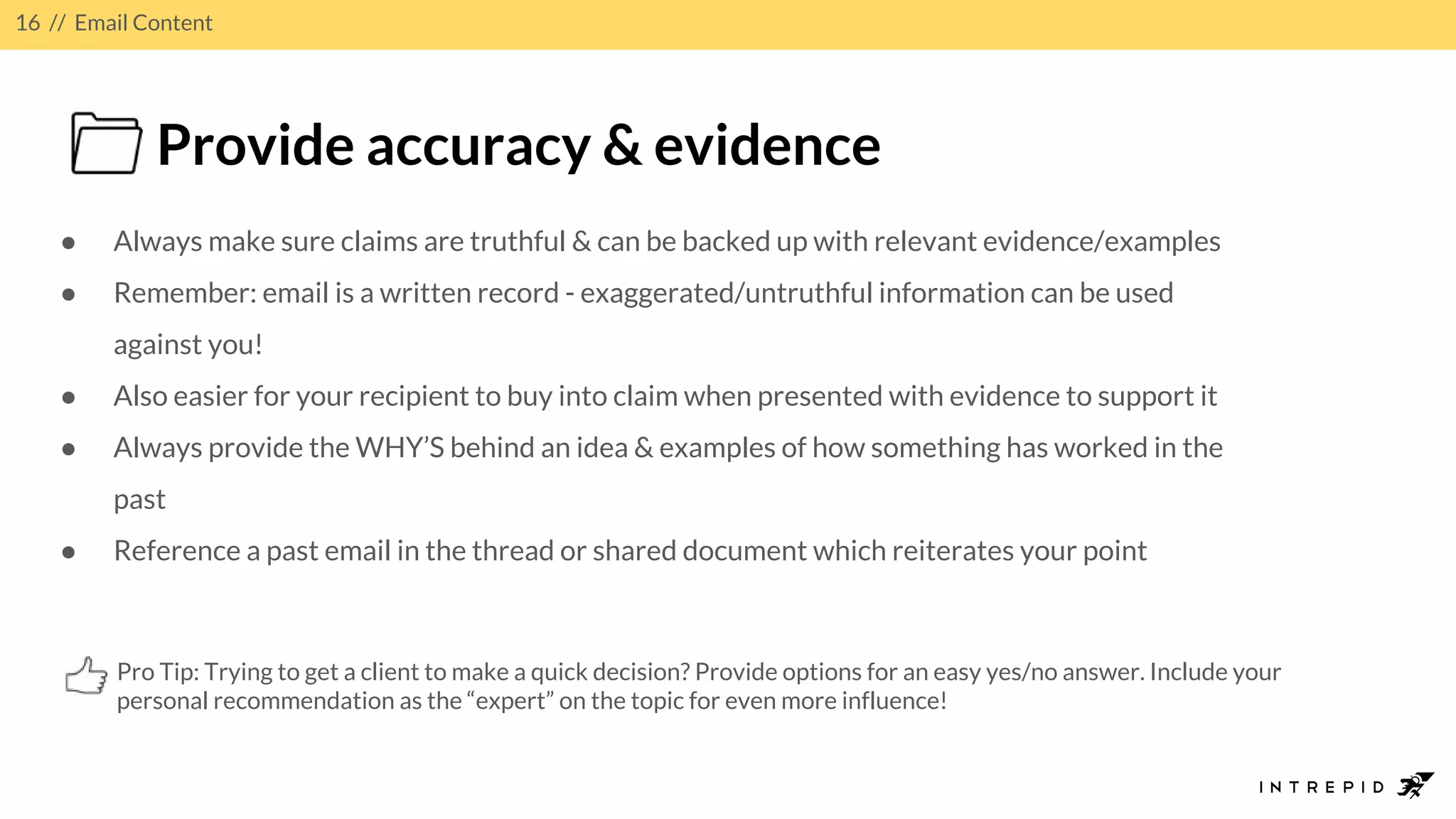 16 // Email Content
Provide accuracy & evidence
● Always make sure claims are truthful & can be backed up with relevant evidence/examples
● Remember: email is a written record - exaggerated/untruthful information can be used
against you!
● Also easier for your recipient to buy into claim when presented with evidence to support it
● Always provide the WHY’S behind an idea & examples of how something has worked in the
past
● Reference a past email in the thread or shared document which reiterates your point
Pro Tip: Trying to get a client to make a quick decision? Provide options for an easy yes/no answer. Include your
personal recommendation as the “expert” on the topic for even more influence!
 