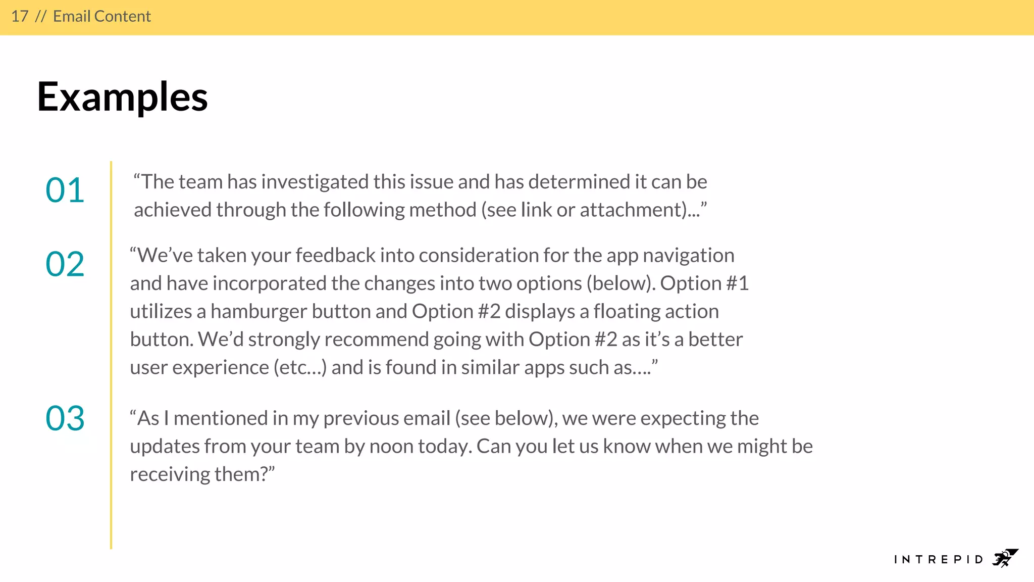 17 // Email Content
Examples
01 “The team has investigated this issue and has determined it can be
achieved through the following method (see link or attachment)...”
02
03 “As I mentioned in my previous email (see below), we were expecting the
updates from your team by noon today. Can you let us know when we might be
receiving them?”
“We’ve taken your feedback into consideration for the app navigation
and have incorporated the changes into two options (below). Option #1
utilizes a hamburger button and Option #2 displays a floating action
button. We’d strongly recommend going with Option #2 as it’s a better
user experience (etc…) and is found in similar apps such as….”
 