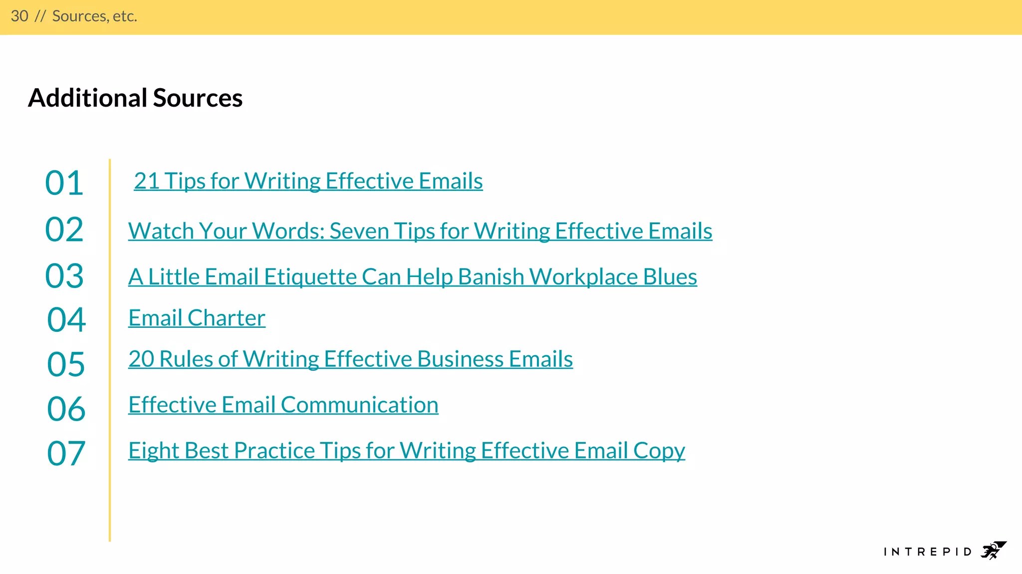 30 // Sources, etc.
21 Tips for Writing Effective Emails01
02
03
04
Additional Sources
Watch Your Words: Seven Tips for Writing Effective Emails
A Little Email Etiquette Can Help Banish Workplace Blues
Email Charter
05 20 Rules of Writing Effective Business Emails
06 Effective Email Communication
07 Eight Best Practice Tips for Writing Effective Email Copy
 