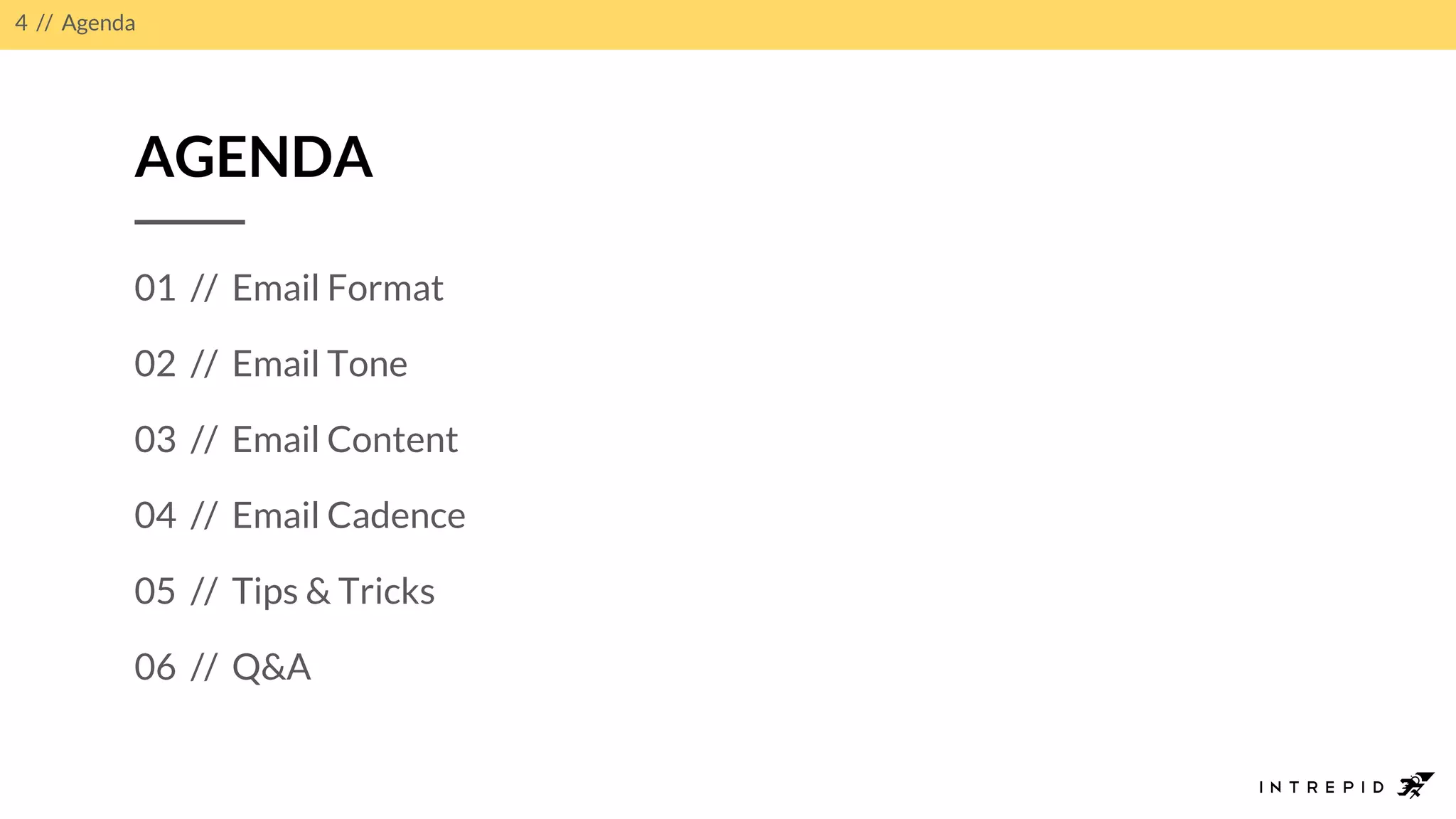 4 // Agenda
AGENDA
01 // Email Format
02 // Email Tone
03 // Email Content
04 // Email Cadence
05 // Tips & Tricks
06 // Q&A
 