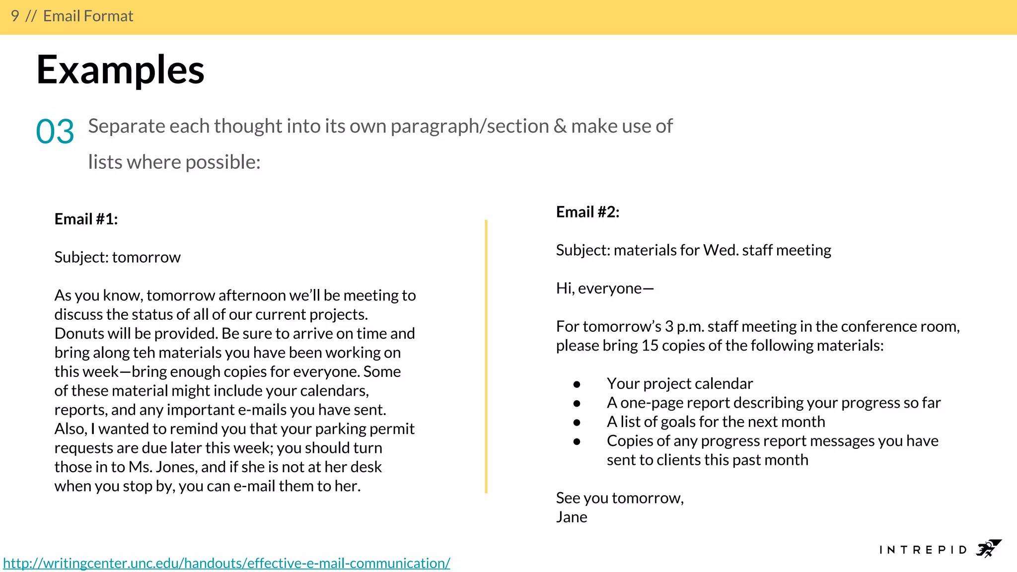 9 // Email Format
Examples
03 Separate each thought into its own paragraph/section & make use of
lists where possible:
Email #1:
Subject: tomorrow
As you know, tomorrow afternoon we’ll be meeting to
discuss the status of all of our current projects.
Donuts will be provided. Be sure to arrive on time and
bring along teh materials you have been working on
this week—bring enough copies for everyone. Some
of these material might include your calendars,
reports, and any important e-mails you have sent.
Also, I wanted to remind you that your parking permit
requests are due later this week; you should turn
those in to Ms. Jones, and if she is not at her desk
when you stop by, you can e-mail them to her.
Email #2:
Subject: materials for Wed. staff meeting
Hi, everyone—
For tomorrow’s 3 p.m. staff meeting in the conference room,
please bring 15 copies of the following materials:
● Your project calendar
● A one-page report describing your progress so far
● A list of goals for the next month
● Copies of any progress report messages you have
sent to clients this past month
See you tomorrow,
Jane
http://writingcenter.unc.edu/handouts/effective-e-mail-communication/
 