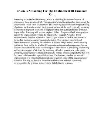 Prison Is A Building For The Confinement Of Criminals
Or...
According to the Oxford Dictionary, prison is a building for the confinement of
criminals or those awaiting trial . The reasoning behind the prison has been one of the
controversial issues since 20th century. The following essay considers the practicality
of prisons, particularly whether the foremost purpose of the legal system by prisoning
the victims is to punish offenders or to preserve the public, to rehabilitate criminals.
In particular, this essay will attempt to give a balanced argument both to support and
against the imprisonment system. To begin with, Telegraph News has drawn
attention to the fact that, with fewer than 15 open prisons in the UK, our system is
focused on punishmentrather than rehabilitation. This indicates that, first and
foremost reason of prisoning the criminals in United Kingdom is to punish them by
evacuating from public for a while. Community sentences and programmes that are
outcome focused are the most successful penal intervention at preventing reoffending
and have the support of victims. By punishing offenders government reduces the
crimerate, since victims will foresee the results of their actions and probably they will
feel more embarrassed to repeat their actions. Furthermore, another purpose of
imprisonment is to rehabilitate criminals and to correct some of the inadequacies of
offenders that may be linked to their criminal behaviour and their continued
involvement in the criminal justicesystem. Rehabilitation refers as,
 