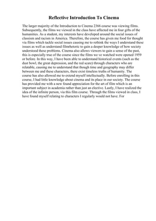 Reflective Introduction To Cinema
The larger majority of the Introduction to Cinema 2366 course was viewing films.
Subsequently, the films we viewed in the class have affected me in four gifts of the
humanities. As a student, my interests have developed around the social issues of
classism and racism in America. Therefore, the course has given me food for thought
via films which tackle social issues causing me to rethink the ways I understand these
issues as well as understand filmrhetoric to gain a deeper knowledge of how society
understood these problems. Cinema also allows viewers to gain a sense of the past,
this is especially true of the course since the films we ve watched were opened 1959
or before. In this way, I have been able to understand historical events (such as the
dust bowl, the great depression, and the red scare) through characters who are
relatable, causing me to understand that though time and geography may differ
between me and these characters, there exist timeless truths of humanity. The
course has also allowed me to extend myself intellectually. Before enrolling in this
course, I had little knowledge about cinema and its place in our society. The course
has provided me with a new found appreciation for the art of film which is an
important subject in academia rather than just an elective. Lastly, I have realized the
idea of the infinite person, via this film course. Through the films viewed in class, I
have found myself relating to characters I regularly would not have. For
 