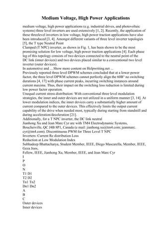 Medium Voltage, High Power Applications
medium voltage, high power applications (e.g. industrial drives, and photovoltaic
systems) three level inverters are used extensively [1, 2]. Recently, the application of
these threelevel inverters in low voltage, high power traction applications have also
been introduced [3, 4]. Amongst different variants of three level inverter topologies
[5], the T type Neutral Point
Clamped (T NPC) inverter, as shown in Fig. 1, has been shown to be the most
promising solution for low voltage, high power traction applications [4]. Each phase
leg of this topology consists of two devices connected to the neutral point of the
DC link (inner devices) and two devices placed similar to a conventional two level
inverter (outer devices).
In automotive and ... Show more content on Helpwriting.net ...
Previously reported three level DPWM schemes concluded that at a lower power
factor, the three level DPWM schemes cannot perfectly align the 60В° no switching
durations [4, 17] with phase current peaks, incurring switching instances around
current maxima. Thus, their impact on the switching loss reduction is limited during
low power factor operation.
Unequal current stress distribution: With conventional three level modulation
strategies, the inner and outer devices are not utilized in a uniform manner [3, 14]. At
lower modulation indices, the inner devices carry a substantially higher amount of
current compared to the outer devices. This effectively limits the output current
capability of the drive when needed most, typically during starting from standstill and
during acceleration/deceleration [21].
Additionally, for a T NPC inverter, the DC link neutral
Jianhong Xu and Jean Marc Cyr are with TM4 Electrodynamic Systems,
Boucherville, QC J4B 8P1, Canada (e mail: jianhong.xu@tm4.com; jeanmarc.
cyr@tm4.com). Discontinuous PWM for Three Level T NPC
Inverters: Current Re distribution Loss
Reduction at Low Modulation Index
Subhadeep Bhattacharya, Student Member, IEEE, Diego Mascarella, Member, IEEE,
Geza Joos,
Fellow, IEEE, Jianhong Xu, Member, IEEE, and Jean Marc Cyr
I
P
O
N
T1 D1
T2 D2
Tn1 Tn2
Dn1 Dn2
A
B
C
Outer devices
Inner devices
 