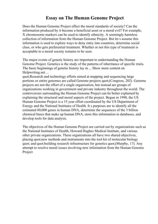 Essay on The Human Genome Project
Does the Human Genome Project effect the moral standards of society? Can the
information produced by it become a beneficial asset or a moral evil? For example,
X chromosome markers can be used to identify ethnicity. A seemingly harmless
collection of information from the Human Genome Project. But let s assume this
information is used to explore ways to deny entry into countries, determine social
class, or who gets preferential treatment. Whether or not this type of treatment is
acceptable to a moral society remains to be seen.
The major events of genetic history are important to understanding the Human
Genome Project. Genetics is the study of the patterns of inheritance of specific traits.
The basic beginnings of genetic history lay in ... Show more content on
Helpwriting.net ...
quot;Research and technology efforts aimed at mapping and sequencing large
portions or entire genomes are called Genome projects quot;(Congress, 202). Genome
projects are not the effort of a single organization, but instead are groups of
organizations working in government and private industry throughout the world. The
controversies surrounding the Human Genome Project can be better explained by
explaining the structural and moral aspects of the project. Begun in 1990, the US
Human Genome Project is a 15 year effort coordinated by the US Department of
Energy and the National Institutes of Health. It s purposes are to identify all the
estimated 80,000 genes in human DNA, determine the sequences of the 3 billion
chemical bases that make up human DNA, store this information in databases, and
develop tools for data analysis.
The objectives of the Human Genome Project are carried out by organizations such as
the National Institutes of Health, Howard Hughes Medical Institute, and various
other private organizations. These organizations all have two shared objectives,
placing quot;new methods and instruments into the tool kit of molecular biology
quot; and quot;building research infrastructure for genetics quot;(Murphy, 17). Any
attempt to resolve moral issues involving new information from the Human Genome
Project
 