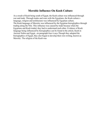 Meroitic Influence On Kush Culture
As a result of Kush being south of Egypt, the Kush culture was influenced through
war and trade. Through trades and wars with the Egyptians, the Kush culture s
language, religion and architecture was influenced by Egyptian culture.
The Kush language of Meroitic was influenced by the Egyptian hieroglyphics through
trading along the Nile. This influence was caused by trade because when the
Egyptians and Kush traded, they had to understand each other. Evidence of Kush
language being influenced by hieroglyphics can be found in the article, Kush in
Ancient Nubia and Egypt , on paragraph four it says Though they adopted the
hieroglyphics of Egypt, they also began to develop their own writing, known as
Meroitic. The religion of the Kush was
 